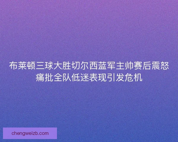 布莱顿三球大胜切尔西蓝军主帅赛后震怒痛批全队低迷表现引发危机